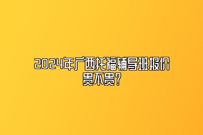 2024年广西托福辅导班报价贵不贵？