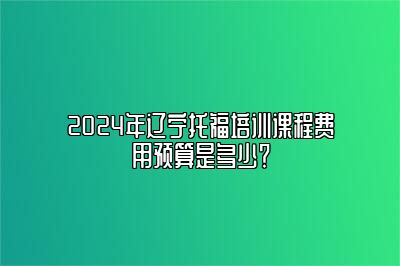 2024年辽宁托福培训课程费用预算是多少？