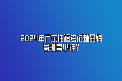 2024年广东托福考试精品辅导班多少钱？