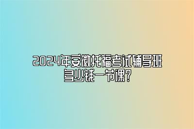 2024年安徽托福考试辅导班多少钱一节课？