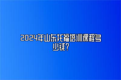 2024年山东托福培训课程多少钱？