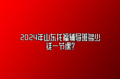 2024年山东托福辅导班多少钱一节课？