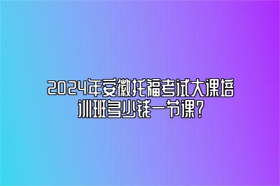 2024年安徽托福考试大课培训班多少钱一节课？