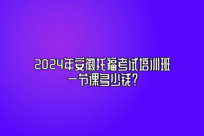 2024年安徽托福考试培训班一节课多少钱？