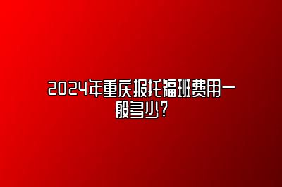 2024年重庆报托福班费用一般多少?