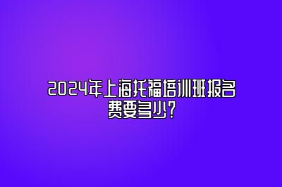 2024年上海托福培训班报名费要多少？