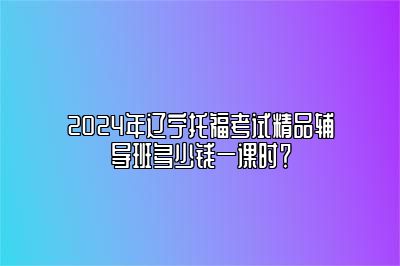 2024年辽宁托福考试精品辅导班多少钱一课时？