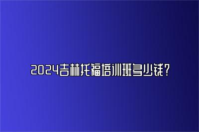 2024吉林托福培训班多少钱？