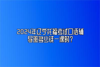 2024年辽宁托福考试口语辅导班多少钱一课时？