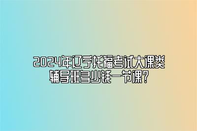 2024年辽宁托福考试大课类辅导班多少钱一节课？