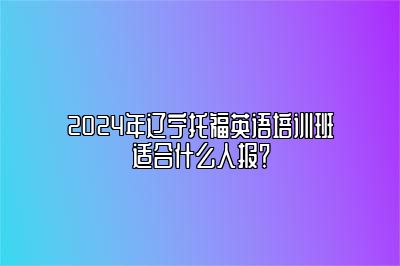 2024年辽宁托福英语培训班适合什么人报？