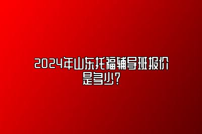 2024年山东托福辅导班报价是多少？