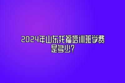 2024年山东托福培训班学费是多少？