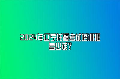 2024年辽宁托福考试培训班多少钱？