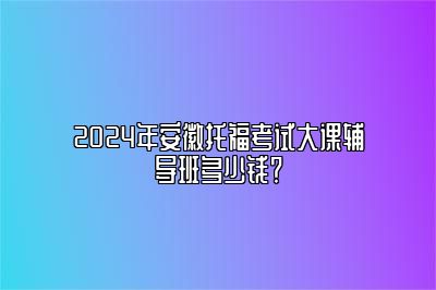 2024年安徽托福考试大课辅导班多少钱？