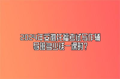 2024年安徽托福考试写作辅导班多少钱一课时？