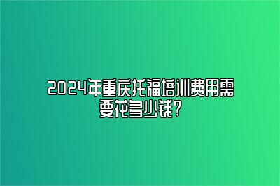 2024年重庆托福培训费用需要花多少钱?