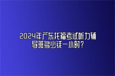 2024年广东托福考试听力辅导班多少钱一小时？