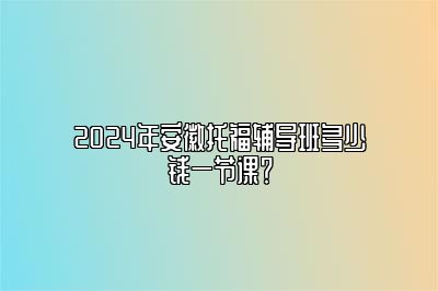 2024年安徽托福辅导班多少钱一节课？