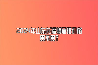 2024年山东托福辅导班价格贵不贵？