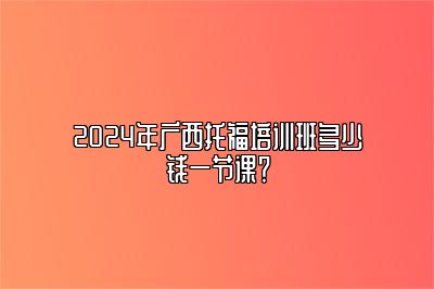 2024年广西托福培训班多少钱一节课？