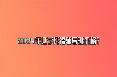 2024年辽宁托福辅导班价格？