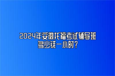 2024年安徽托福考试辅导班多少钱一小时？