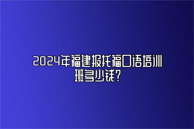 2024年福建报托福口语培训班多少钱？