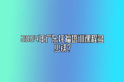 2024年广东托福培训课程多少钱？