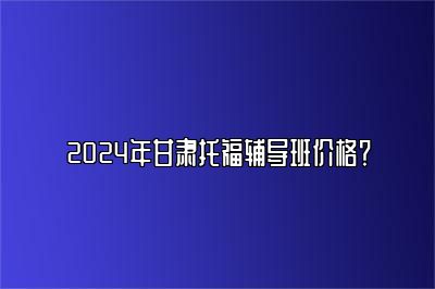 2024年甘肃托福辅导班价格？