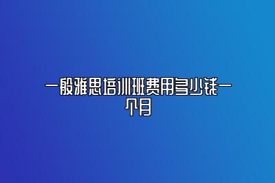 一般雅思培训班费用多少钱一个月