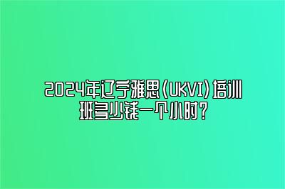 2024年辽宁雅思(UKVI)培训班多少钱一个小时？