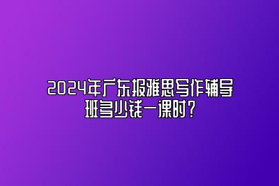 2024年广东报雅思写作辅导班多少钱一课时？