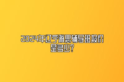 2024年辽宁雅思辅导班报价是多少？