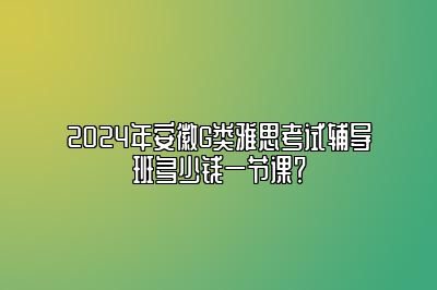 2024年安徽G类雅思考试辅导班多少钱一节课？