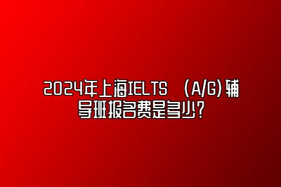 2024年上海IELTS (A/G)辅导班报名费是多少？