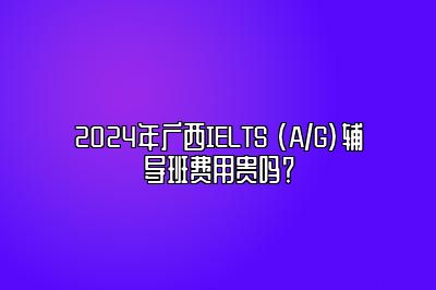 2024年广西IELTS (A/G)辅导班费用贵吗？