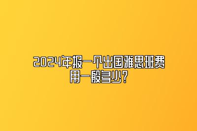 2024年报一个出国雅思班费用一般多少？