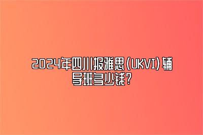 2024年四川报雅思(UKVI)辅导班多少钱?