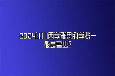 2024年山西学雅思的学费一般是多少？