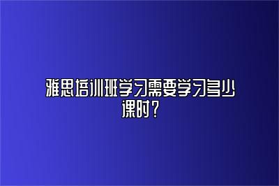 雅思培训班学习需要学习多少课时？