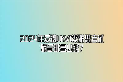 2024年安徽UKVI类雅思考试辅导班多少钱？