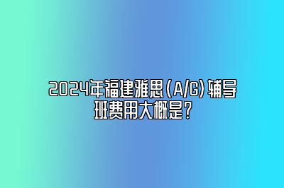 2024年福建雅思(A/G)辅导班费用大概是？