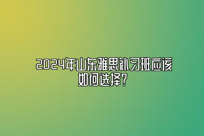  2024年山东雅思补习班应该如何选择？