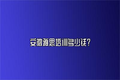 安徽雅思培训多少钱？