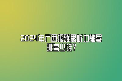 2024年广西报雅思听力辅导班多少钱?