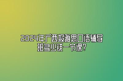 2024年广西报雅思口语辅导班多少钱一节课?