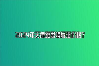 2024年天津雅思辅导班价格？