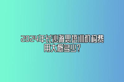 2024年长沙雅思培训机构费用大概多少？