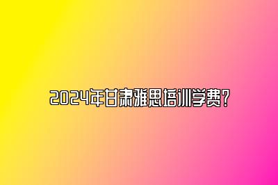 2024年甘肃雅思培训学费？